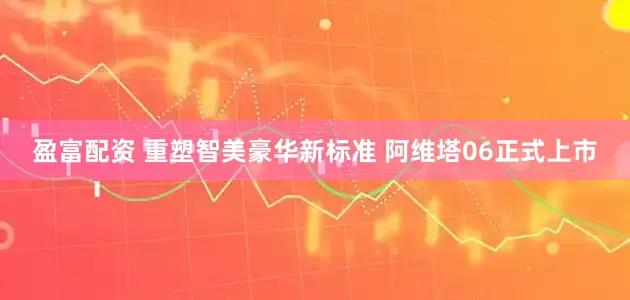 盈富配资 重塑智美豪华新标准 阿维塔06正式上市