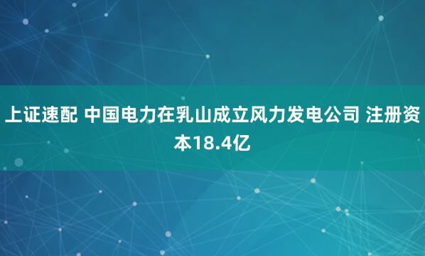上证速配 中国电力在乳山成立风力发电公司 注册资本18.4亿