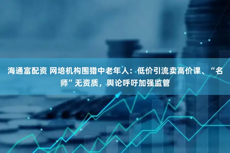 海通富配资 网培机构围猎中老年人：低价引流卖高价课、“名师”无资质，舆论呼吁加强监管