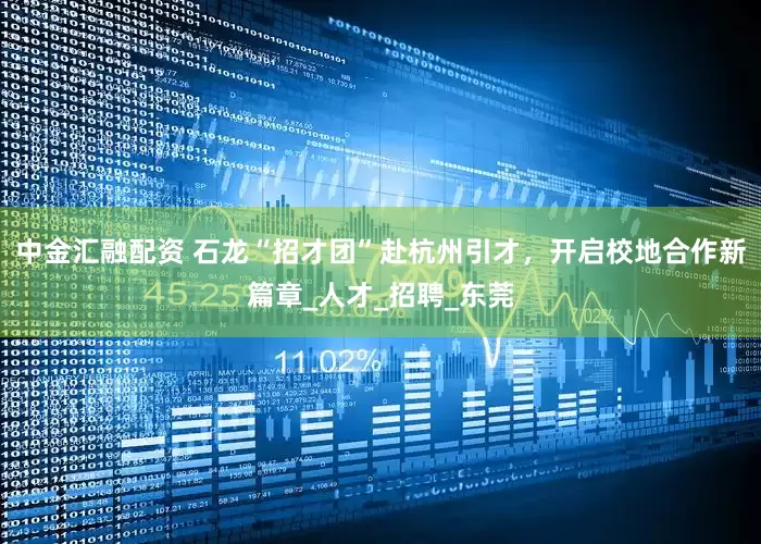 中金汇融配资 石龙“招才团”赴杭州引才，开启校地合作新篇章_人才_招聘_东莞