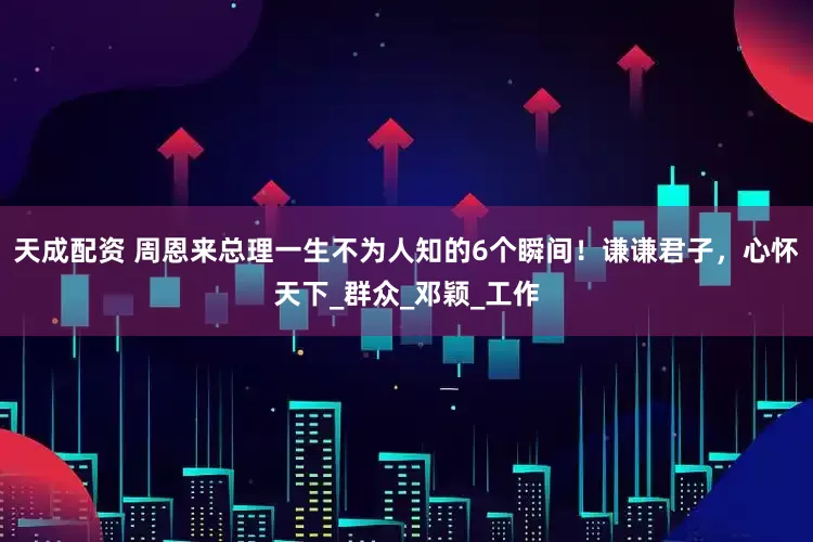 天成配资 周恩来总理一生不为人知的6个瞬间！谦谦君子，心怀天下_群众_邓颖_工作