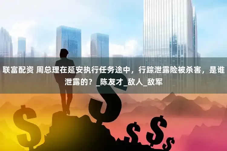 联富配资 周总理在延安执行任务途中，行踪泄露险被杀害，是谁泄露的？_陈友才_敌人_敌军