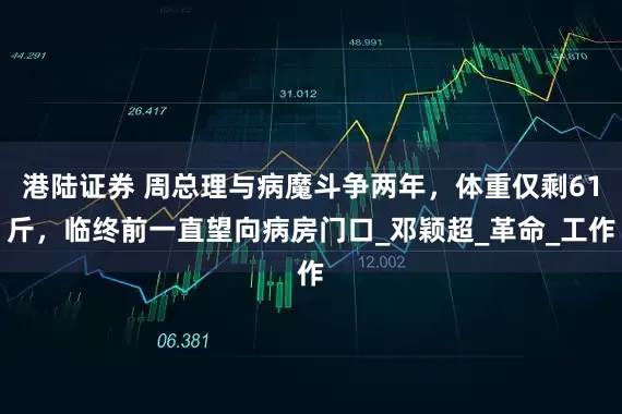 港陆证券 周总理与病魔斗争两年，体重仅剩61斤，临终前一直望向病房门口_邓颖超_革命_工作