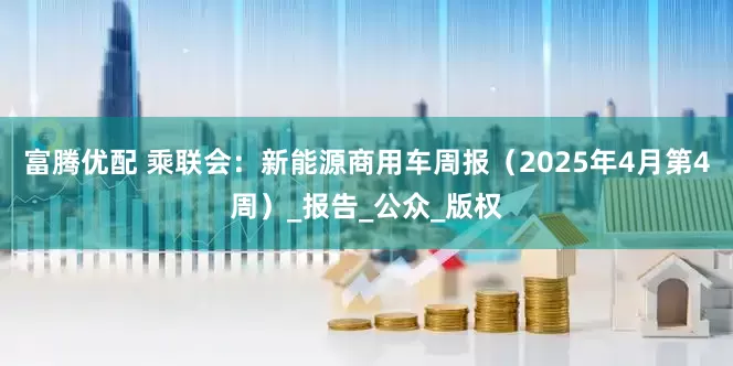 富腾优配 乘联会：新能源商用车周报（2025年4月第4周）_报告_公众_版权