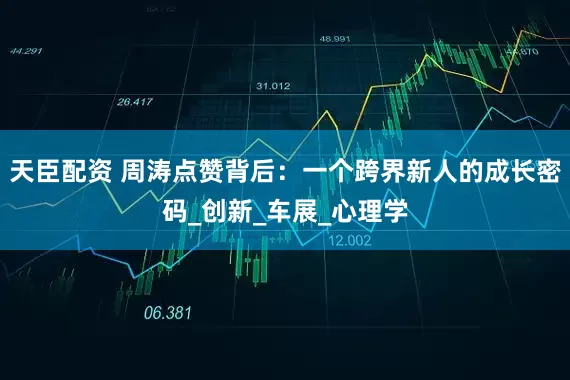 天臣配资 周涛点赞背后：一个跨界新人的成长密码_创新_车展_心理学