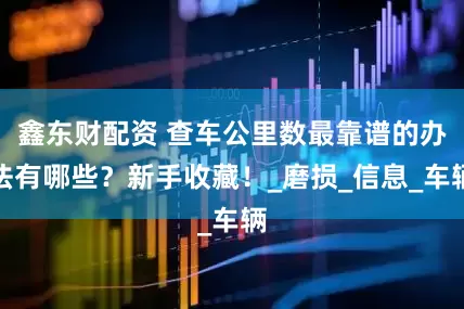鑫东财配资 查车公里数最靠谱的办法有哪些？新手收藏！_磨损_信息_车辆