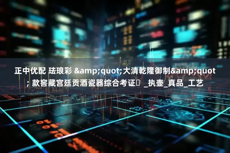 正中优配 珐琅彩 &quot;大清乾隆御制&quot; 款窖藏宫廷贡酒瓷器综合考证​_执壶_真品_工艺