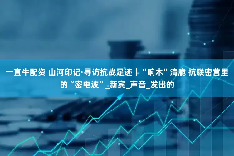 一直牛配资 山河印记·寻访抗战足迹丨“响木”清脆 抗联密营里的“密电波”_新宾_声音_发出的