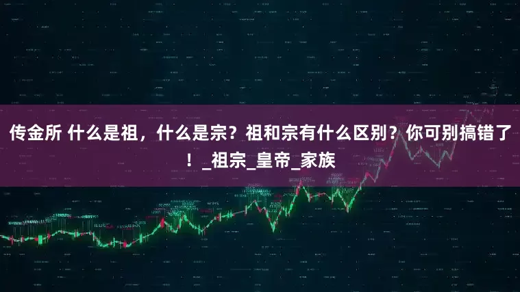 传金所 什么是祖，什么是宗？祖和宗有什么区别？你可别搞错了！_祖宗_皇帝_家族