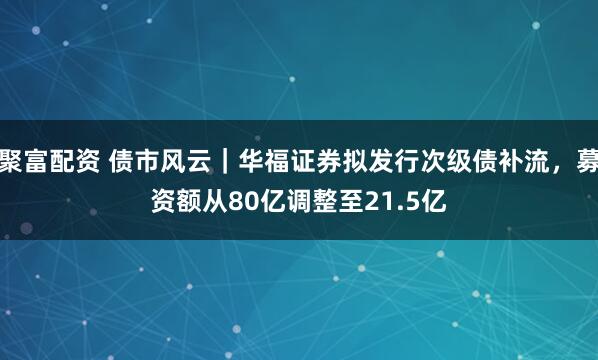 聚富配资 债市风云｜华福证券拟发行次级债补流，募资额从80亿调整至21.5亿