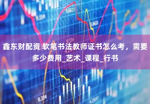 鑫东财配资 软笔书法教师证书怎么考，需要多少费用_艺术_课程_行书