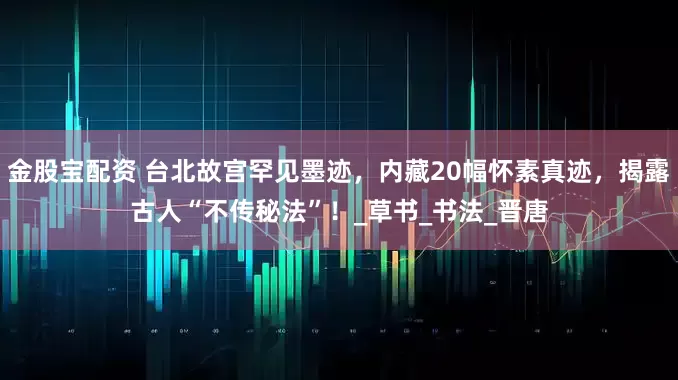 金股宝配资 台北故宫罕见墨迹，内藏20幅怀素真迹，揭露古人“不传秘法”！_草书_书法_晋唐