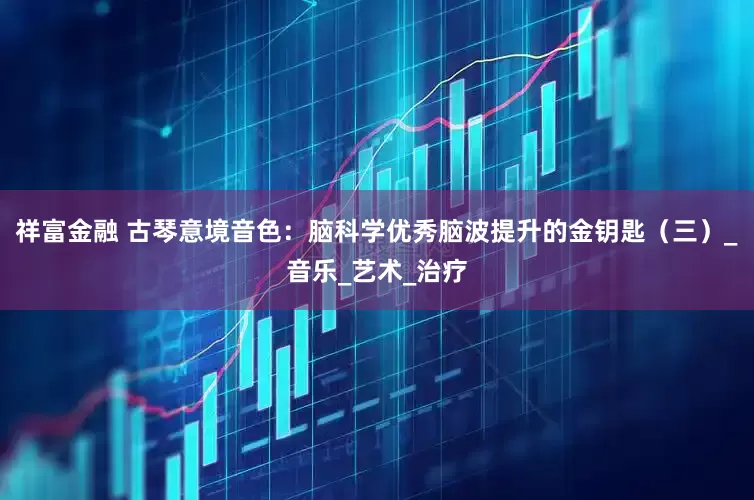 祥富金融 古琴意境音色：脑科学优秀脑波提升的金钥匙（三）_音乐_艺术_治疗