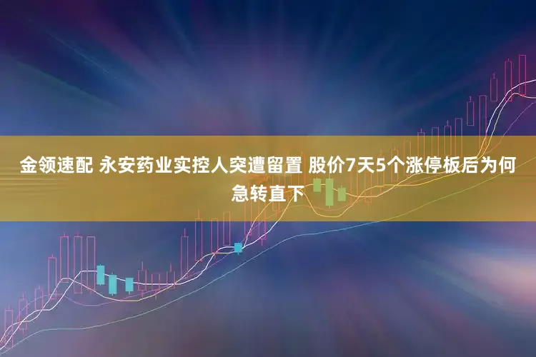 金领速配 永安药业实控人突遭留置 股价7天5个涨停板后为何急转直下