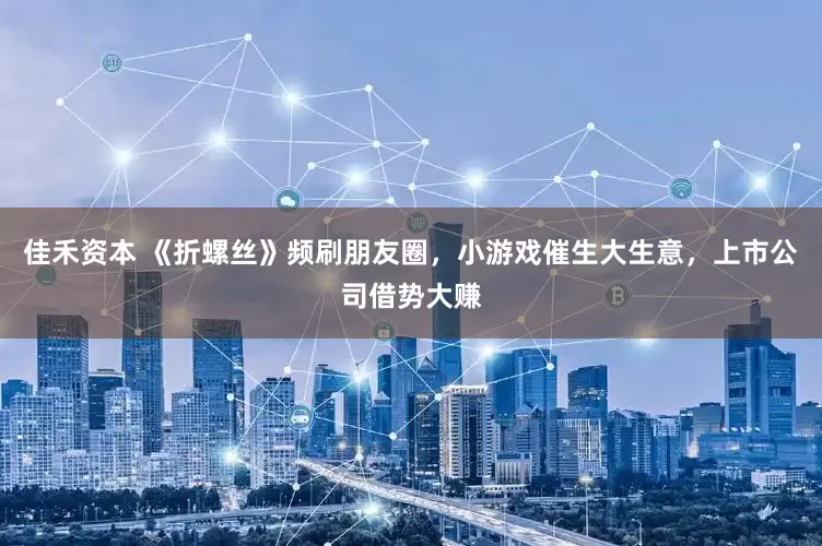 佳禾资本 《折螺丝》频刷朋友圈，小游戏催生大生意，上市公司借势大赚