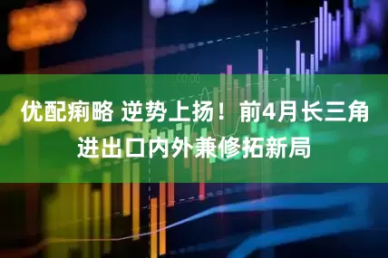 优配痢略 逆势上扬！前4月长三角进出口内外兼修拓新局