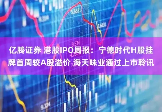 亿腾证券 港股IPO周报：宁德时代H股挂牌首周较A股溢价 海天味业通过上市聆讯