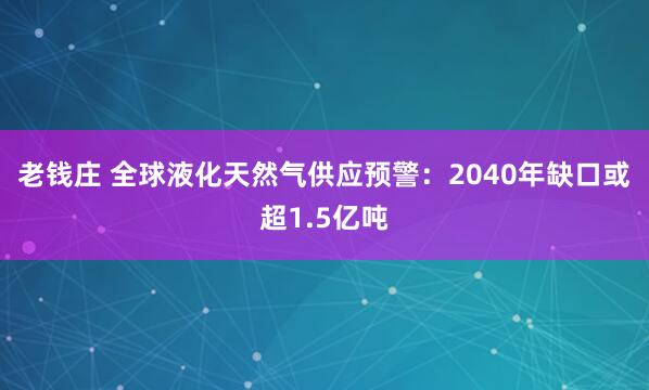 老钱庄 全球液化天然气供应预警：2040年缺口或超1.5亿吨
