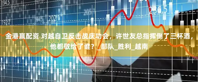 金港赢配资 对越自卫反击战庆功会，许世友总指挥倒了三杯酒，他都敬给了谁？_部队_胜利_越南