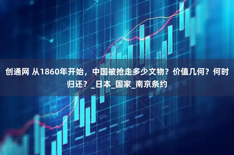 创通网 从1860年开始，中国被抢走多少文物？价值几何？何时归还？_日本_国家_南京条约