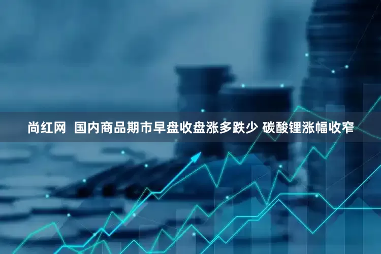 尚红网  国内商品期市早盘收盘涨多跌少 碳酸锂涨幅收窄