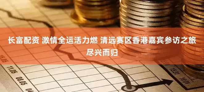 长富配资 激情全运活力燃 清远赛区香港嘉宾参访之旅尽兴而归