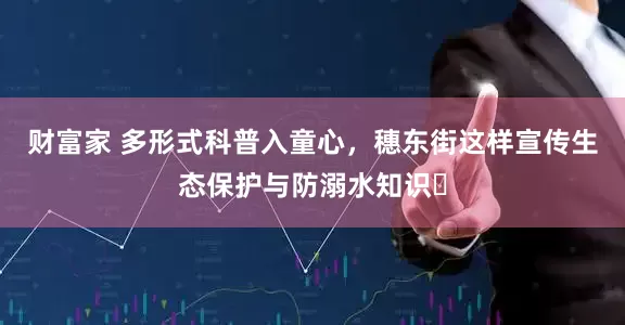 财富家 多形式科普入童心，穗东街这样宣传生态保护与防溺水知识​
