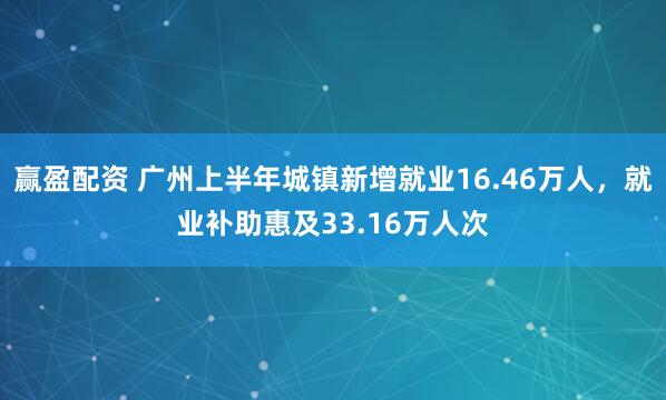 赢盈配资 广州上半年城镇新增就业16.46万人，就业补助惠及33.16万人次