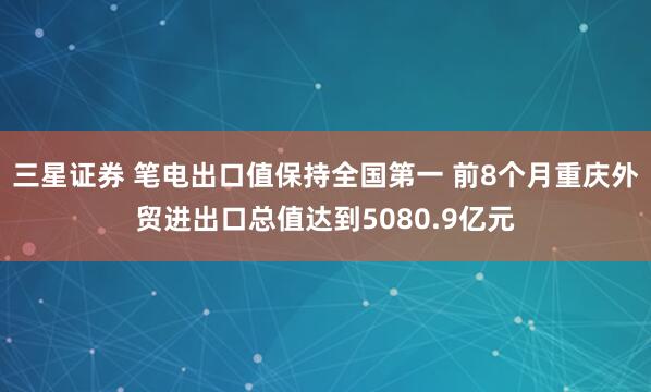 三星证券 笔电出口值保持全国第一 前8个月重庆外贸进出口总值达到5080.9亿元