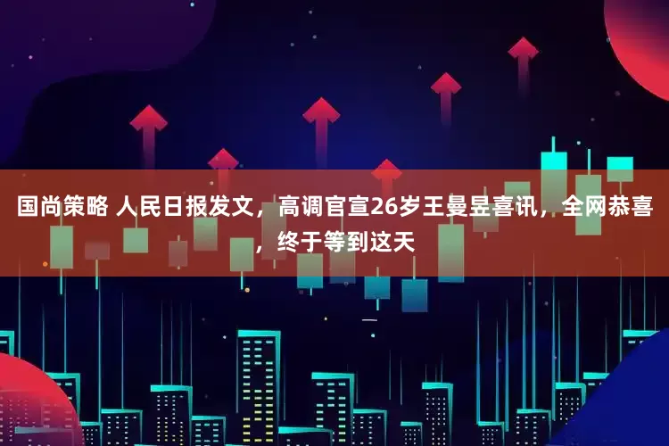 国尚策略 人民日报发文，高调官宣26岁王曼昱喜讯，全网恭喜，终于等到这天