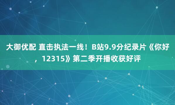大御优配 直击执法一线！B站9.9分纪录片《你好，12315》第二季开播收获好评