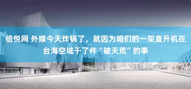 倍悦网 外媒今天炸锅了，就因为咱们的一架直升机在台海空域干了件“破天荒”的事